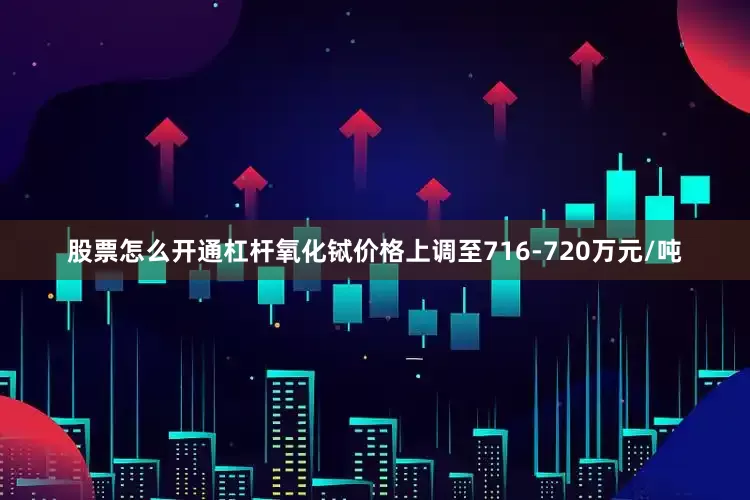 股票怎么开通杠杆氧化铽价格上调至716-720万元/吨