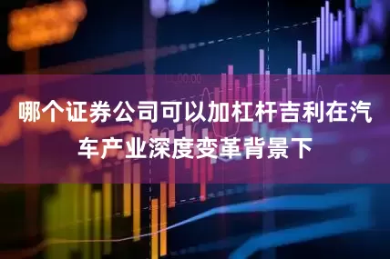哪个证券公司可以加杠杆吉利在汽车产业深度变革背景下
