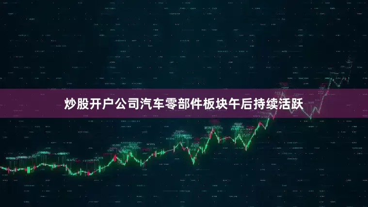 炒股开户公司汽车零部件板块午后持续活跃
