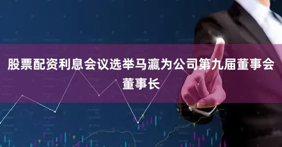 股票配资利息会议选举马瀛为公司第九届董事会董事长