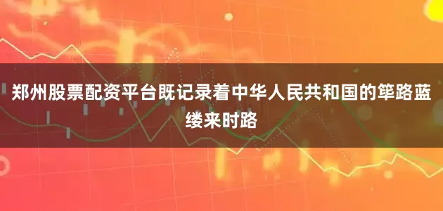 郑州股票配资平台既记录着中华人民共和国的筚路蓝缕来时路