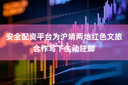 安全配资平台为沪靖两地红色文旅合作写下生动注脚