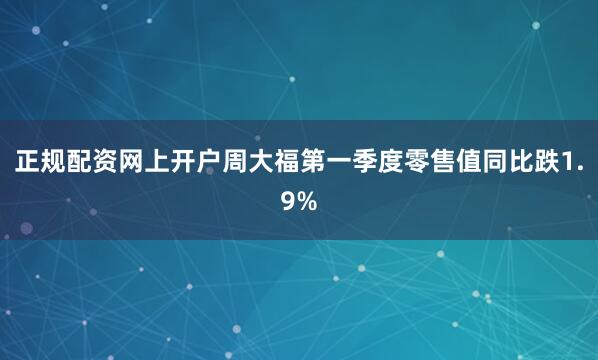 正规配资网上开户周大福第一季度零售值同比跌1.9%