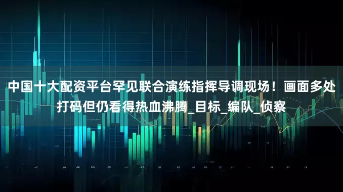 中国十大配资平台罕见联合演练指挥导调现场！画面多处打码但仍看得热血沸腾_目标_编队_侦察