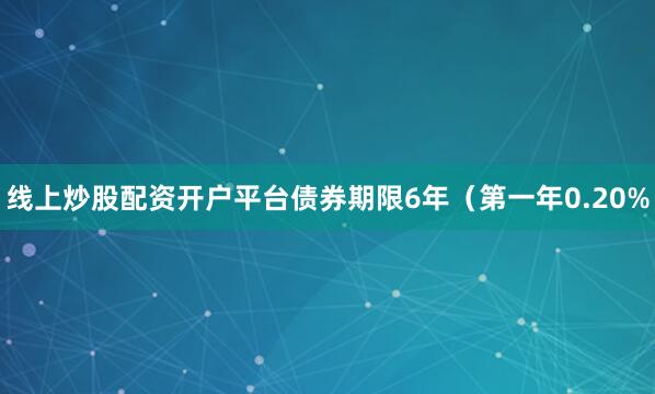 线上炒股配资开户平台债券期限6年（第一年0.20%