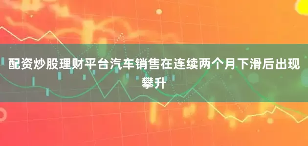 配资炒股理财平台汽车销售在连续两个月下滑后出现攀升