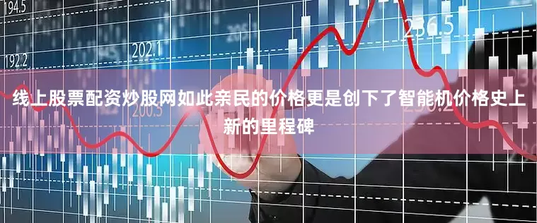 线上股票配资炒股网如此亲民的价格更是创下了智能机价格史上新的里程碑