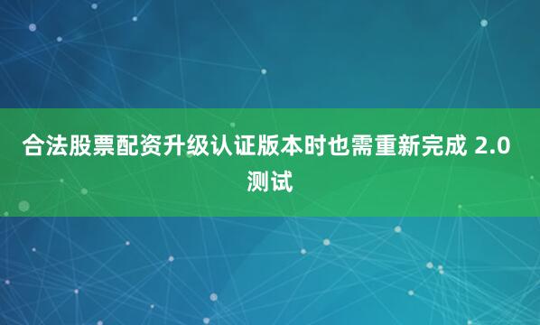 合法股票配资升级认证版本时也需重新完成 2.0 测试