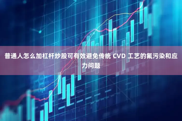 普通人怎么加杠杆炒股可有效避免传统 CVD 工艺的氟污染和应力问题
