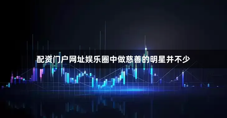配资门户网址娱乐圈中做慈善的明星并不少