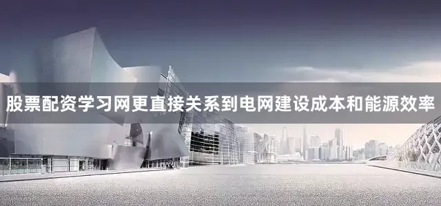 股票配资学习网更直接关系到电网建设成本和能源效率