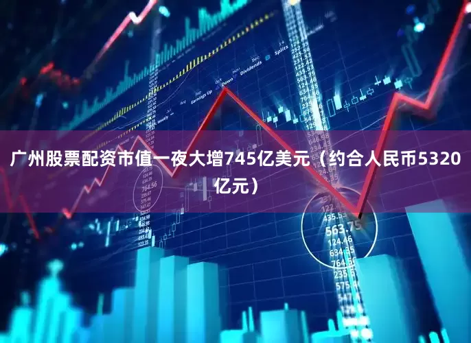 广州股票配资市值一夜大增745亿美元（约合人民币5320亿元）