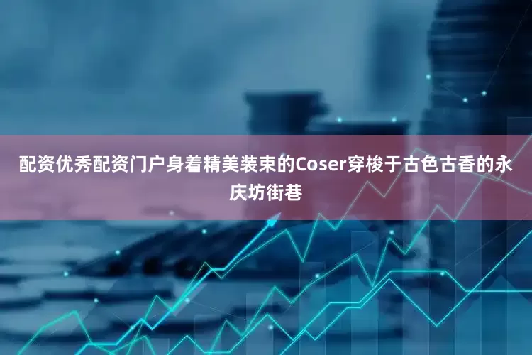 配资优秀配资门户身着精美装束的Coser穿梭于古色古香的永庆坊街巷